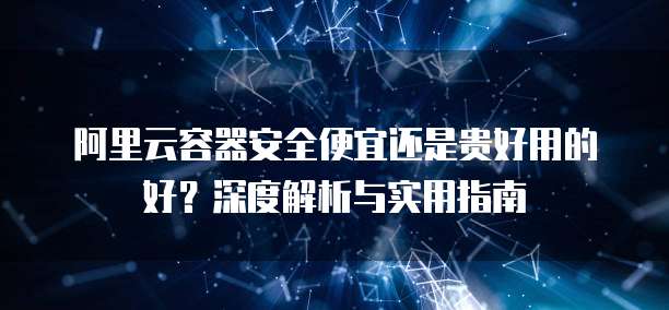 阿里云容器安全便宜还是贵好用的好?深度解析与实用指南