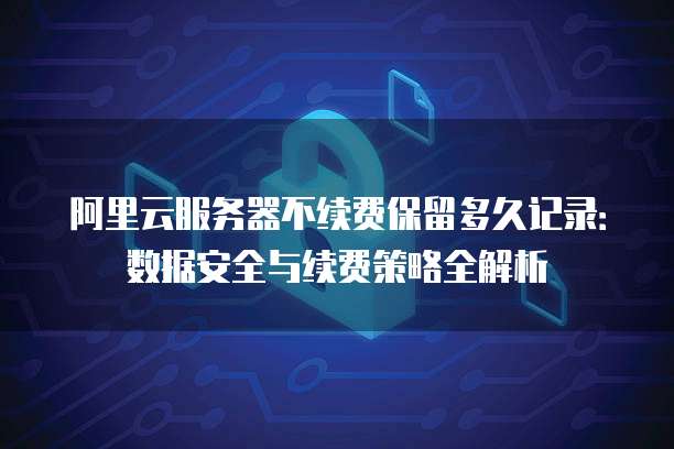 阿里云服务器不续费保留多久记录：数据安全与续费策略全解析