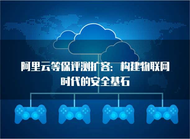 阿里云等保评测扩容:构建物联网时代的安全基石