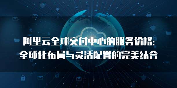 阿里云全球交付中心的服务价格:全球化布局与灵活配置的完美结合