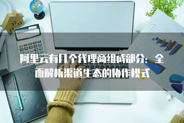 阿里云有几个代理商组成部分:全面解析渠道生态的协作模式