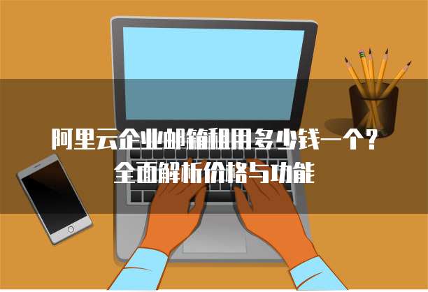 阿里云企业邮箱租用多少钱一个?全面解析价格与功能