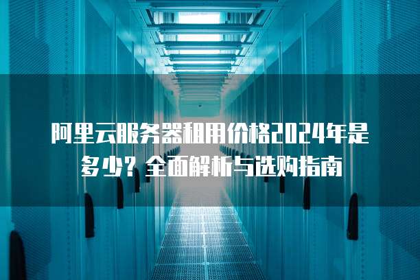 阿里云服务器租用价格2024年是多少?全面解析与选购指南