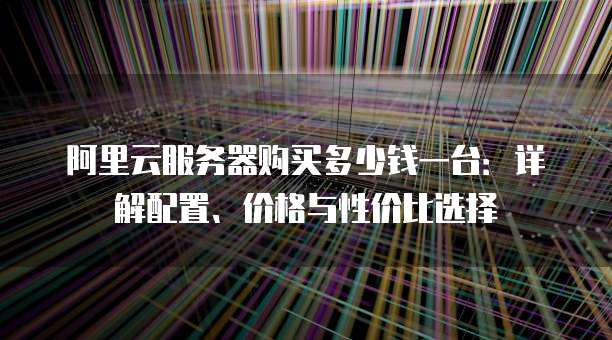 阿里云服务器购买多少钱一台:详解配置、价格与性价比选择