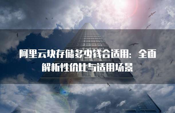 阿里云块存储多少钱合适用：全面解析性价比与适用场景