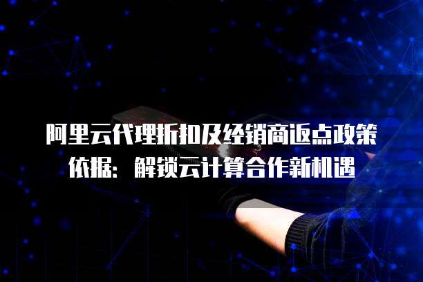 阿里云代理折扣及经销商返点政策依据：解锁云计算合作新机遇