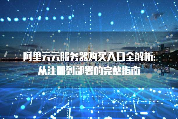 阿里云云服务器购买入口全解析:从注册到部署的完整指南