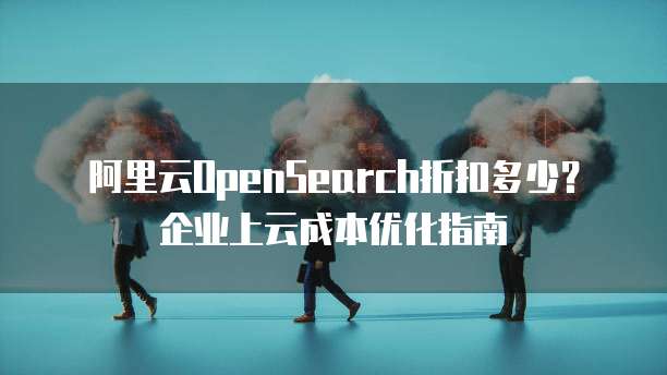 阿里云OpenSearch折扣多少?企业上云成本优化指南