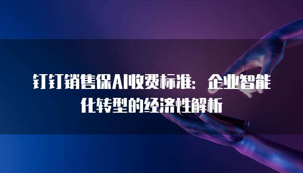 钉钉销售保AI收费标准:企业智能化转型的经济性解析