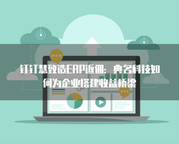 钉钉慧致造ERP返佣：典名科技如何为企业搭建收益桥梁