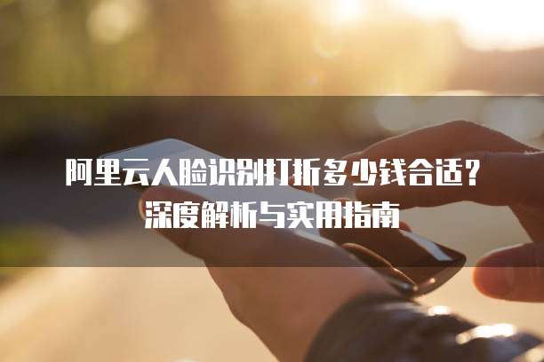 阿里云人脸识别打折多少钱合适?深度解析与实用指南