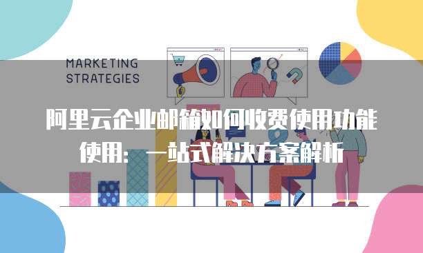 阿里云企业邮箱如何收费使用功能使用:一站式解决方案解析