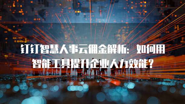 钉钉智慧人事云佣金解析:如何用智能工具提升企业人力效能?