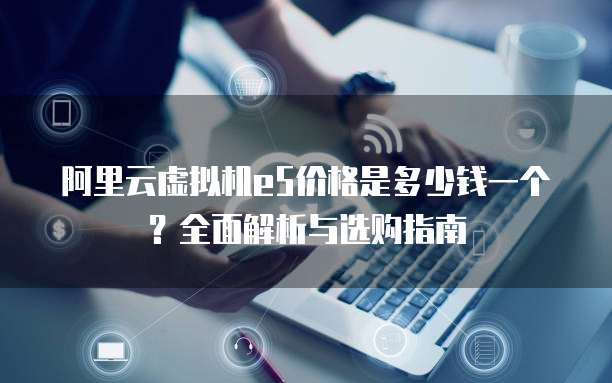 阿里云虚拟机e5价格是多少钱一个？全面解析与选购指南