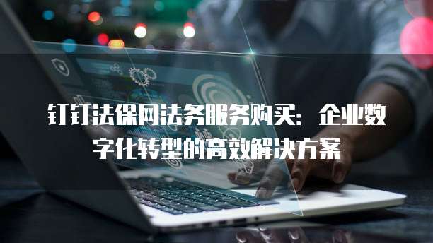 钉钉法保网法务服务购买:企业数字化转型的高效解决方案