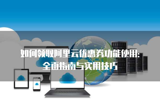 如何领取阿里云优惠券功能使用:全面指南与实用技巧