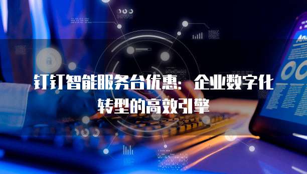 钉钉智能服务台优惠:企业数字化转型的高效引擎