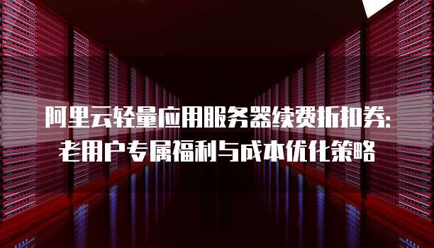 阿里云轻量应用服务器续费折扣券：老用户专属福利与成本优化策略