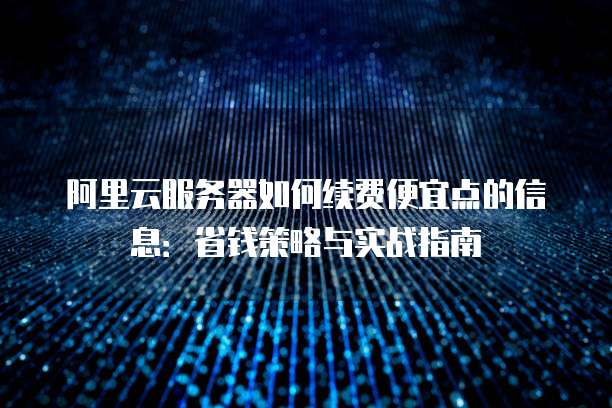 阿里云服务器如何续费便宜点的信息:省钱策略与实战指南