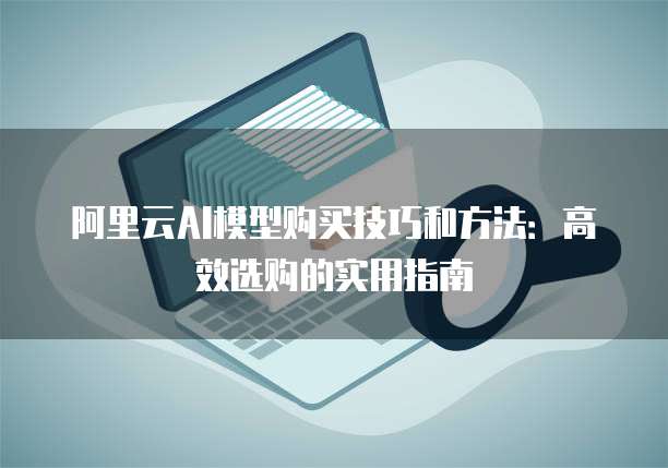 阿里云AI模型购买技巧和方法:高效选购的实用指南