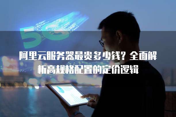 阿里云服务器最贵多少钱?全面解析高规格配置的定价逻辑