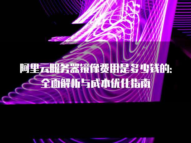 阿里云服务器镜像费用是多少钱的:全面解析与成本优化指南