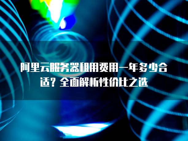 阿里云服务器租用费用一年多少合适?全面解析性价比之选
