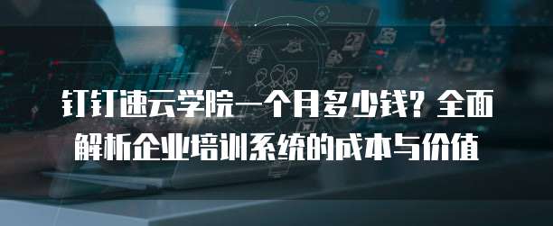 钉钉速云学院一个月多少钱?全面解析企业培训系统的成本与价值