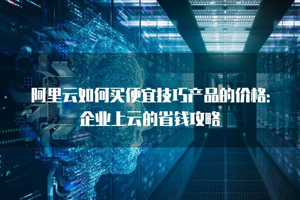 阿里云如何买便宜技巧产品的价格:企业上云的省钱攻略