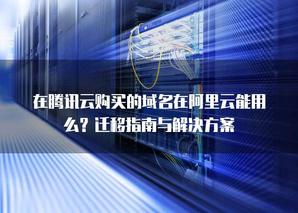 在腾讯云购买的域名在阿里云能用么？迁移指南与解决方案