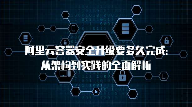 阿里云容器安全升级要多久完成：从架构到实践的全面解析