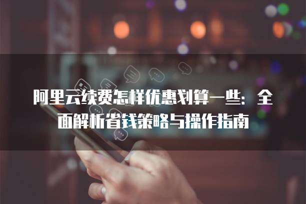 阿里云续费怎样优惠划算一些：全面解析省钱策略与操作指南
