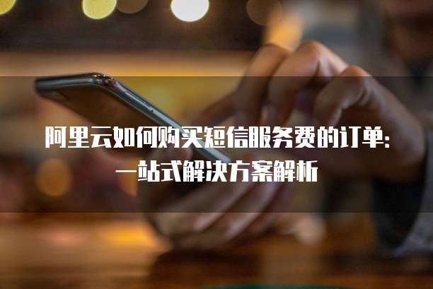 阿里云如何购买短信服务费的订单:一站式解决方案解析