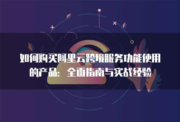 如何购买阿里云跨境服务功能使用的产品:全面指南与实战经验