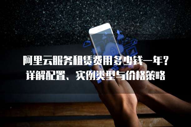 阿里云服务租赁费用多少钱一年?详解配置、实例类型与价格策略