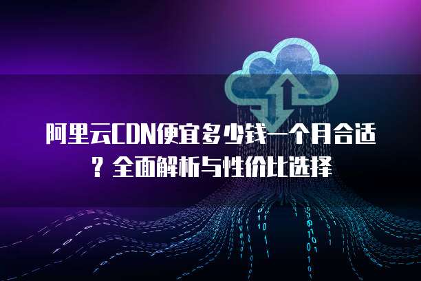阿里云CDN便宜多少钱一个月合适?全面解析与性价比选择