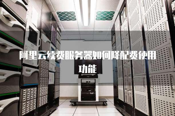 阿里云续费服务器如何降配费使用功能