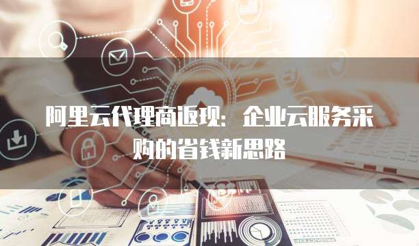 阿里云代理商返现:企业云服务采购的省钱新思路