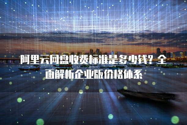 阿里云网盘收费标准是多少钱？全面解析企业版价格体系