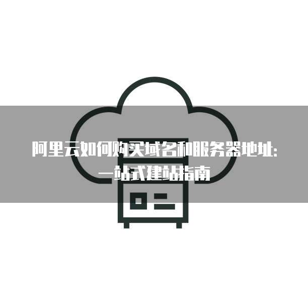 阿里云如何购买域名和服务器地址:一站式建站指南