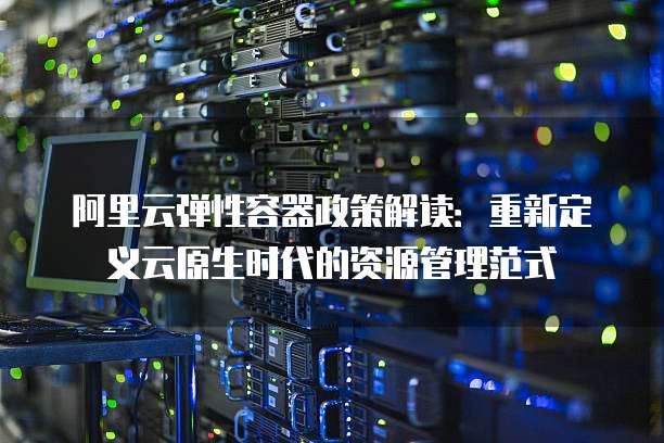 阿里云弹性容器政策解读:重新定义云原生时代的资源管理范式