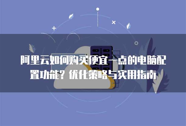 阿里云如何购买便宜一点的电脑配置功能?优化策略与实用指南