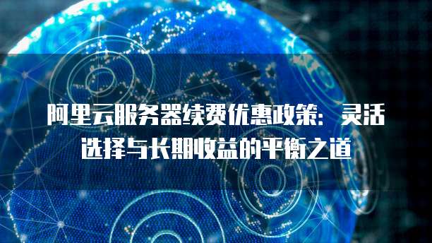 阿里云服务器续费优惠政策:灵活选择与长期收益的平衡之道