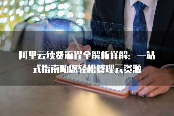 阿里云续费流程全解析详解:一站式指南助您轻松管理云资源