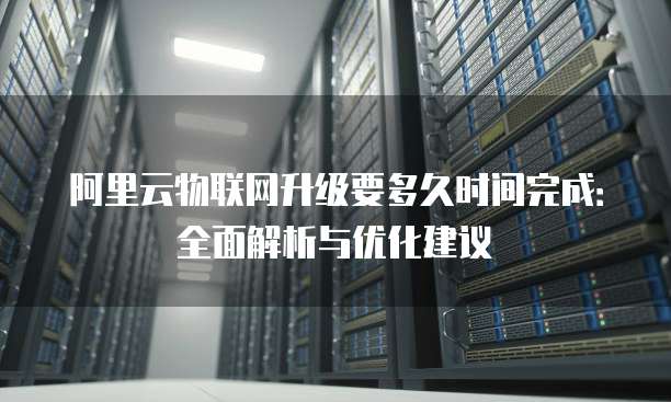 阿里云物联网升级要多久时间完成:全面解析与优化建议