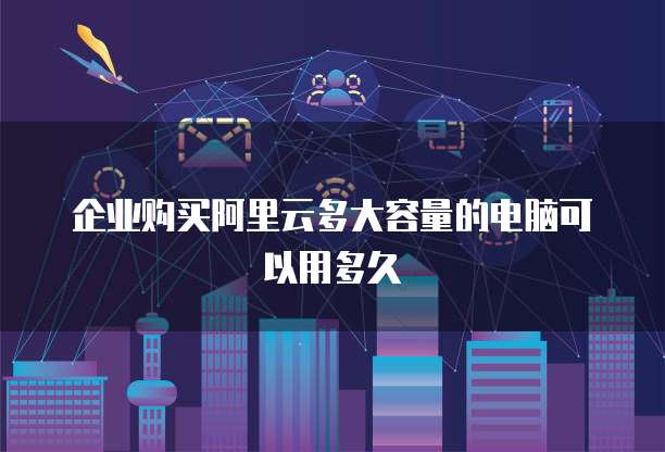 企业购买阿里云多大容量的电脑可以用多久
