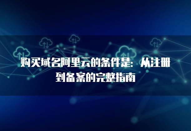 购买域名阿里云的条件是:从注册到备案的完整指南