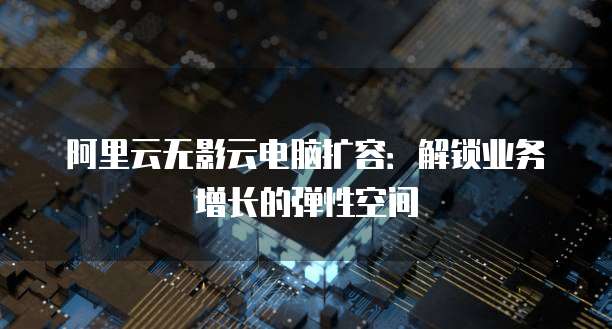 阿里云无影云电脑扩容:解锁业务增长的弹性空间