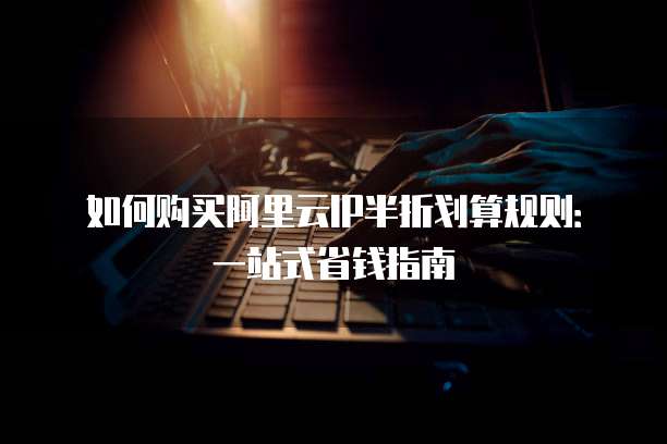 如何购买阿里云IP半折划算规则：一站式省钱指南