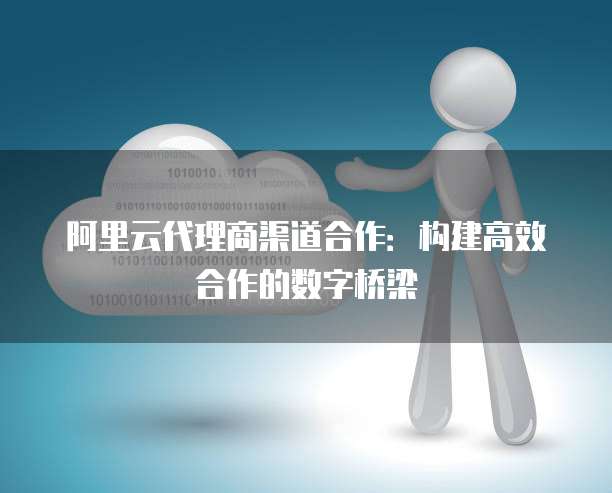 阿里云代理商渠道合作:构建高效合作的数字桥梁